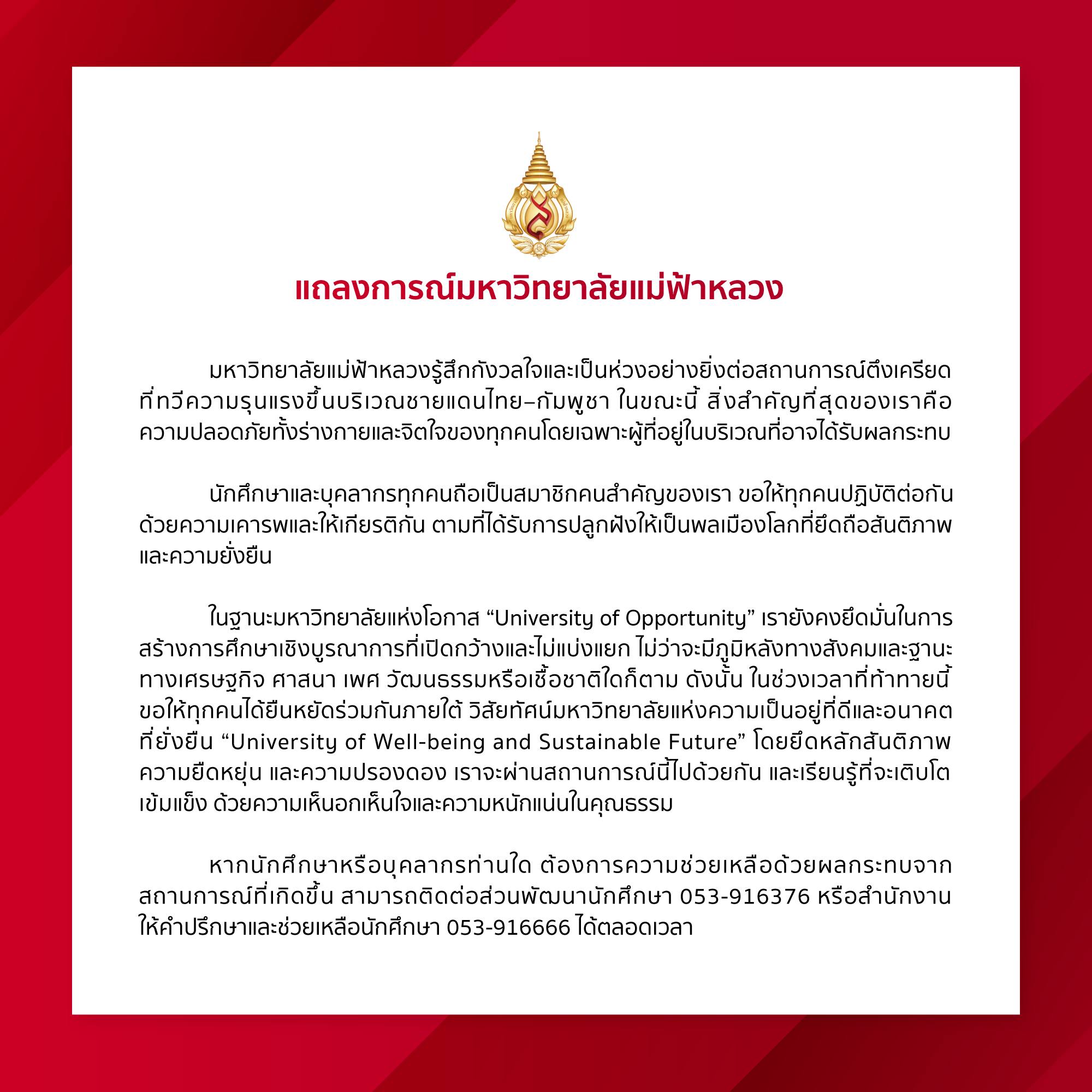 มหาวิทยาลัยแม่ฟ้าหลวงรู้สึกกังวลใจและเป็นห่วงอย่างยิ่งต่อสถานการณ์ตึงเครียดที่ทวีความรุนแรงขึ้นบริเวณชายแดนไทย–กัมพูชา ในขณะนี้ สิ่งสำคัญที่สุดของเราคือความปลอดภัยทั้งร่างกายและจิตใจของทุกคนโดยเฉพาะผู้ที่อยู่ในบริเวณที่อาจได้รับผลกระทบ